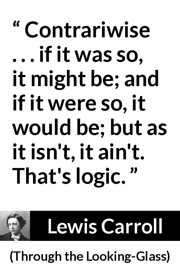 Lewis Carroll quote about logic from Through the Looking-Glass - Contrariwise . . . if it was so, it might be; and if it were so, it would be; but as it isn't, it ain't. That's logic.