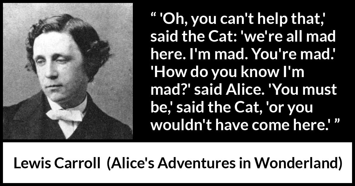 Lewis Carroll quote about madness from Alice's Adventures in Wonderland - 'Oh, you can't help that,' said the Cat: 'we're all mad here. I'm mad. You're mad.' 'How do you know I'm mad?' said Alice. 'You must be,' said the Cat, 'or you wouldn't have come here.'