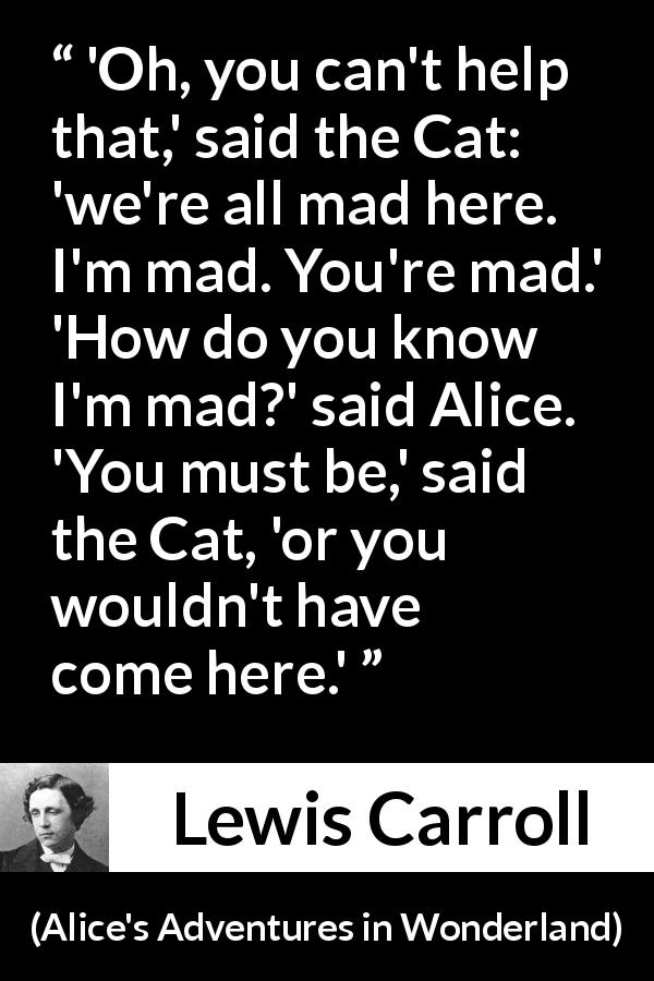 Lewis Carroll quote about madness from Alice's Adventures in Wonderland - 'Oh, you can't help that,' said the Cat: 'we're all mad here. I'm mad. You're mad.' 'How do you know I'm mad?' said Alice. 'You must be,' said the Cat, 'or you wouldn't have come here.'