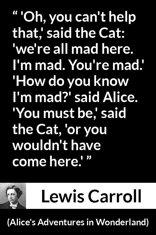 Lewis Carroll quote about madness from Alice's Adventures in Wonderland - 'Oh, you can't help that,' said the Cat: 'we're all mad here. I'm mad. You're mad.' 'How do you know I'm mad?' said Alice. 'You must be,' said the Cat, 'or you wouldn't have come here.'