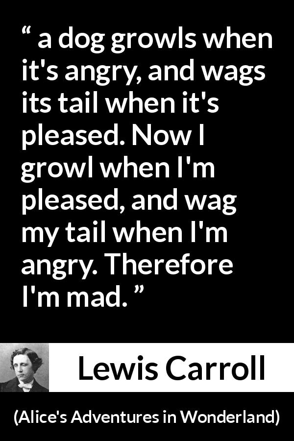 Lewis Carroll quote about madness from Alice's Adventures in Wonderland - a dog growls when it's angry, and wags its tail when it's pleased. Now I growl when I'm pleased, and wag my tail when I'm angry. Therefore I'm mad.