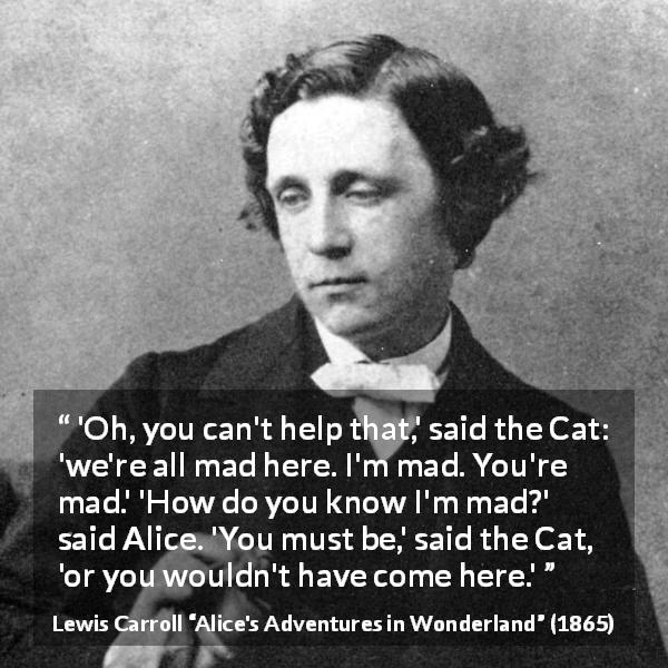 Lewis Carroll quote about madness from Alice's Adventures in Wonderland - 'Oh, you can't help that,' said the Cat: 'we're all mad here. I'm mad. You're mad.' 'How do you know I'm mad?' said Alice. 'You must be,' said the Cat, 'or you wouldn't have come here.'