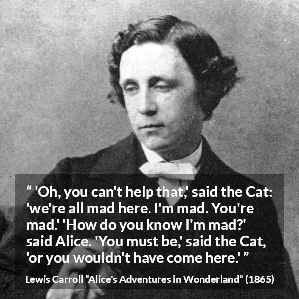 Lewis Carroll quote about madness from Alice's Adventures in Wonderland - 'Oh, you can't help that,' said the Cat: 'we're all mad here. I'm mad. You're mad.' 'How do you know I'm mad?' said Alice. 'You must be,' said the Cat, 'or you wouldn't have come here.'