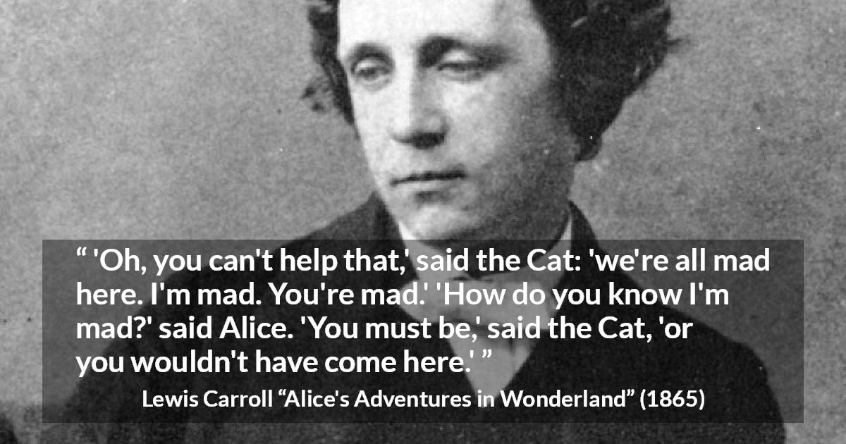 Lewis Carroll quote about madness from Alice's Adventures in Wonderland - 'Oh, you can't help that,' said the Cat: 'we're all mad here. I'm mad. You're mad.' 'How do you know I'm mad?' said Alice. 'You must be,' said the Cat, 'or you wouldn't have come here.'