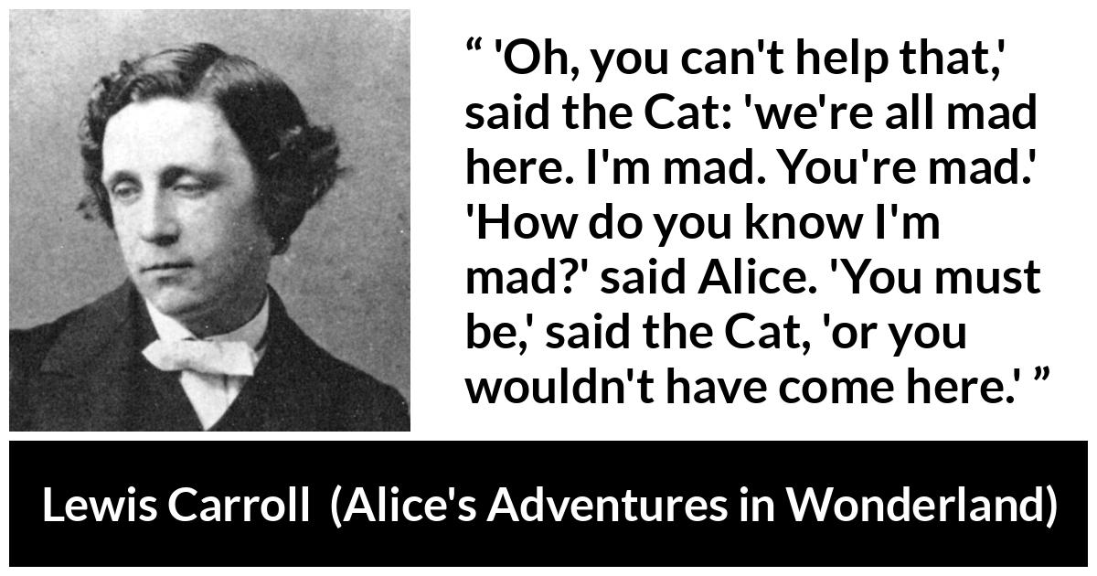 Lewis Carroll quote about madness from Alice's Adventures in Wonderland - 'Oh, you can't help that,' said the Cat: 'we're all mad here. I'm mad. You're mad.' 'How do you know I'm mad?' said Alice. 'You must be,' said the Cat, 'or you wouldn't have come here.'