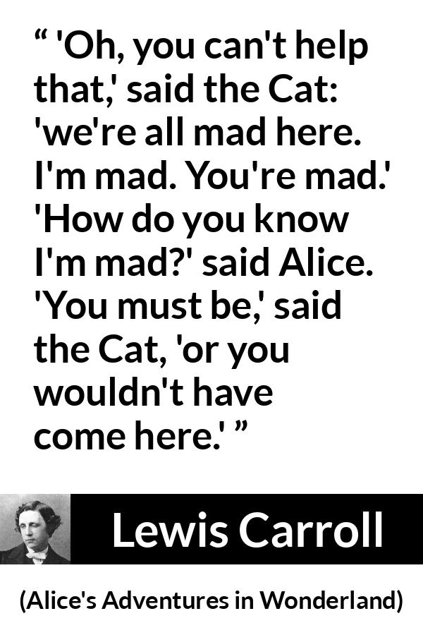 Lewis Carroll quote about madness from Alice's Adventures in Wonderland - 'Oh, you can't help that,' said the Cat: 'we're all mad here. I'm mad. You're mad.' 'How do you know I'm mad?' said Alice. 'You must be,' said the Cat, 'or you wouldn't have come here.'