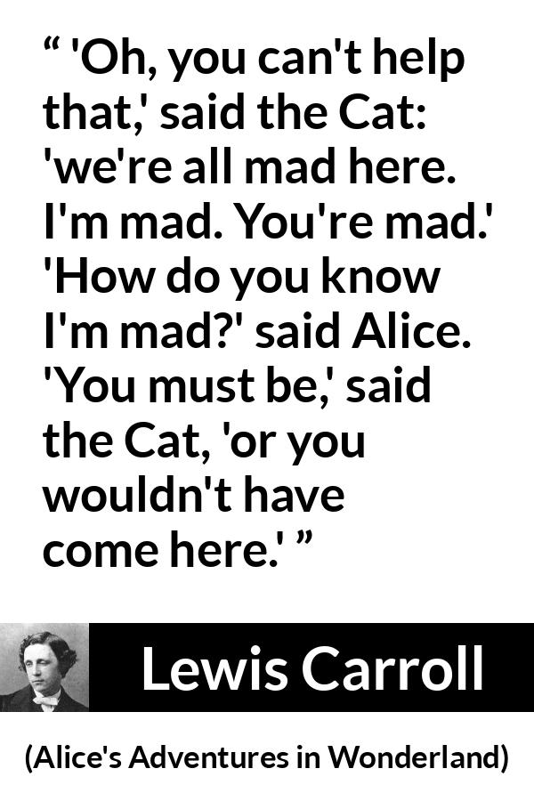 Lewis Carroll quote about madness from Alice's Adventures in Wonderland (1865) - 'Oh, you can't help that,' said the Cat: 'we're all mad here. I'm mad. You're mad.' 'How do you know I'm mad?' said Alice. 'You must be,' said the Cat, 'or you wouldn't have come here.'