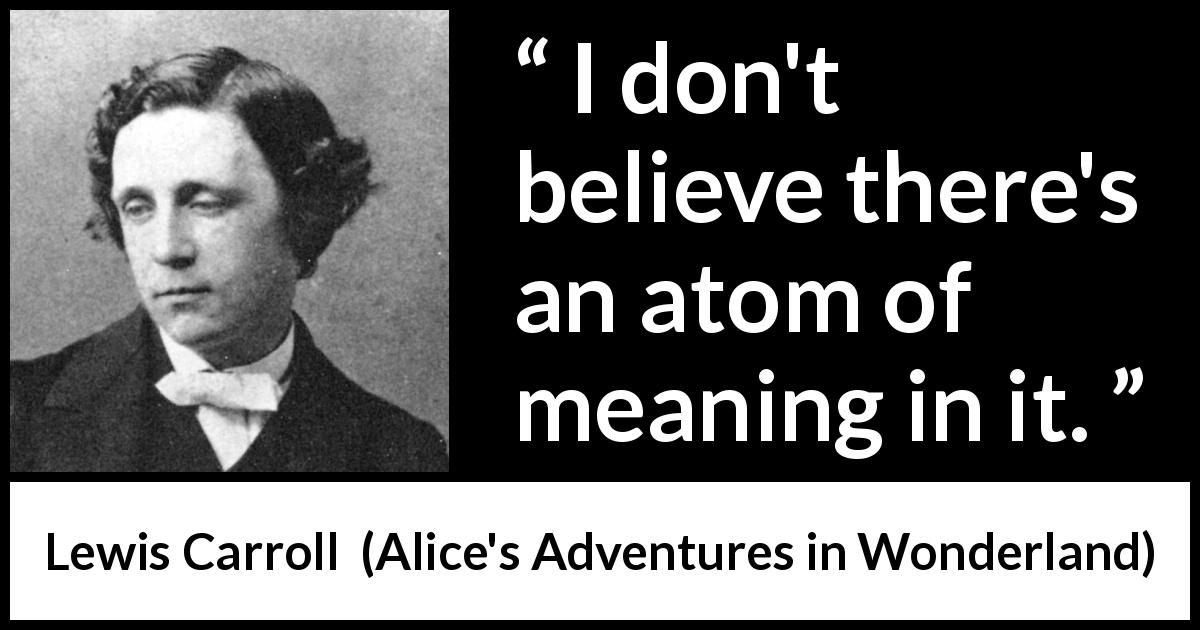 Lewis Carroll quote about meaning from Alice's Adventures in Wonderland - I don't believe there's an atom of meaning in it.