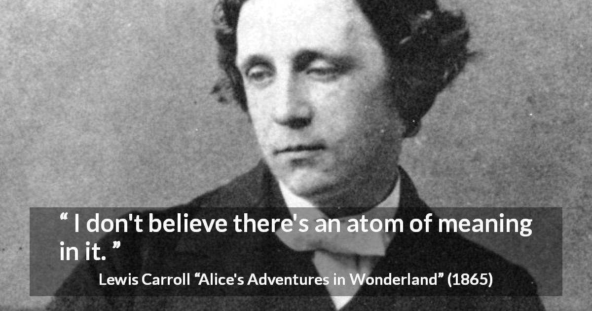 Lewis Carroll quote about meaning from Alice's Adventures in Wonderland - I don't believe there's an atom of meaning in it.