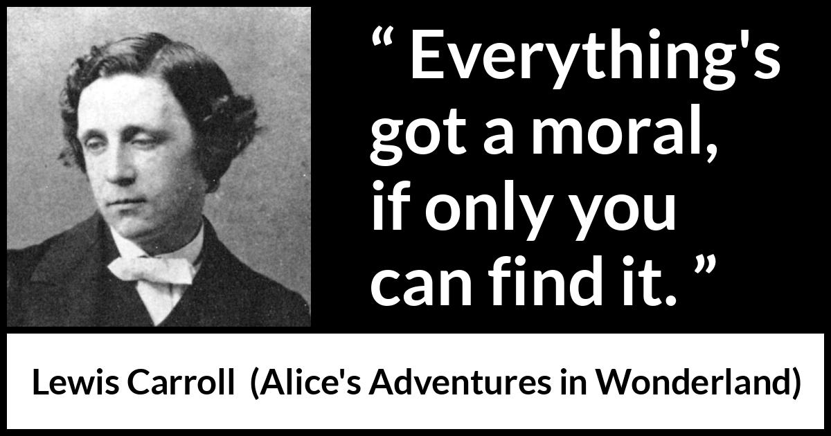 Lewis Carroll quote about moral from Alice's Adventures in Wonderland - Everything's got a moral, if only you can find it.