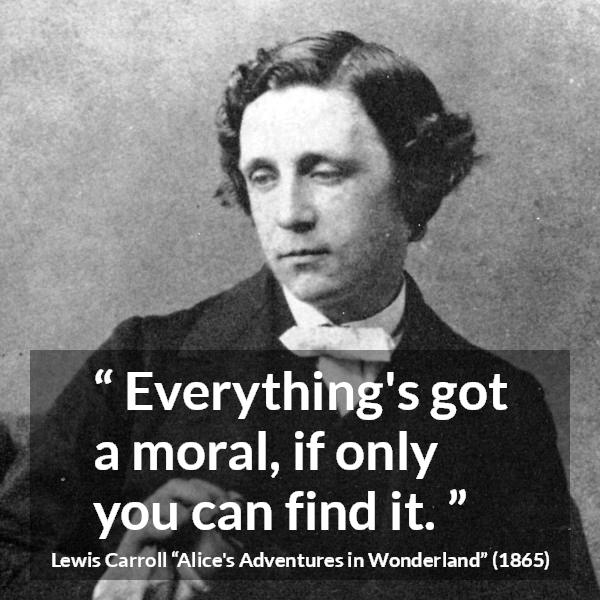 Lewis Carroll quote about moral from Alice's Adventures in Wonderland - Everything's got a moral, if only you can find it.