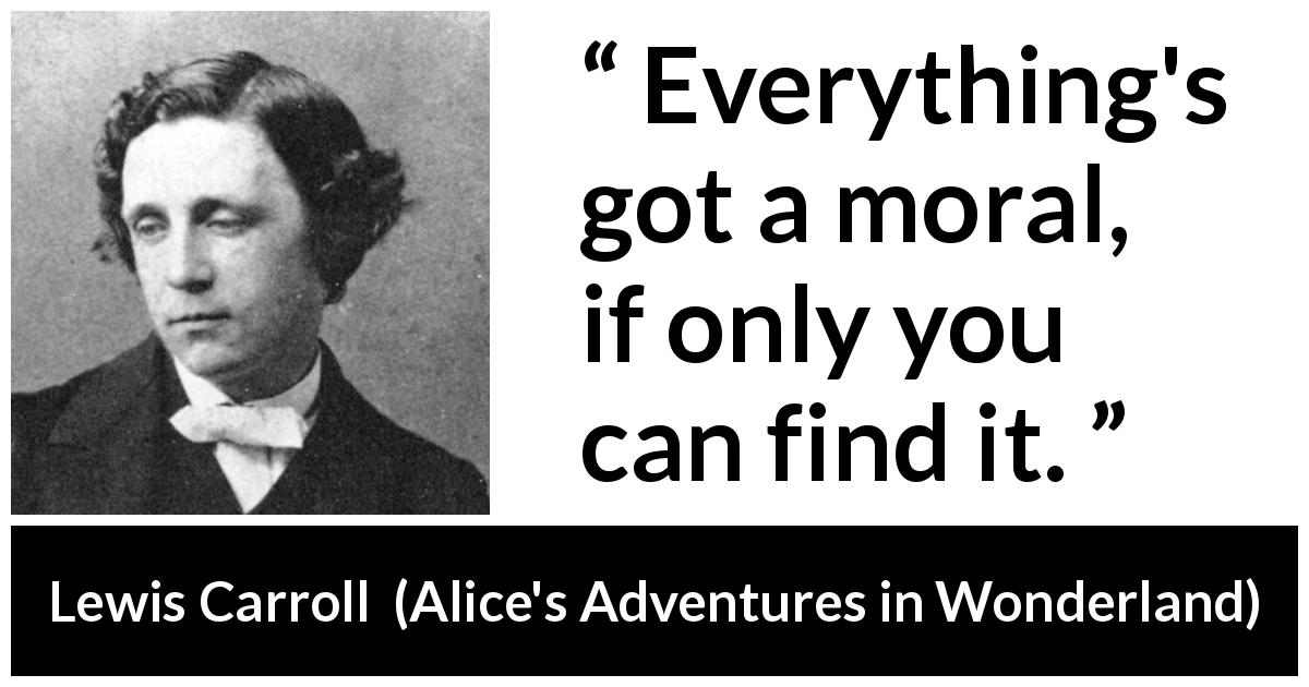 Lewis Carroll quote about moral from Alice's Adventures in Wonderland - Everything's got a moral, if only you can find it.