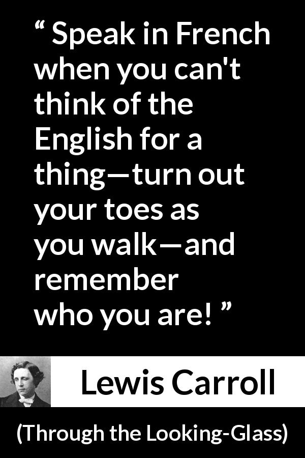Lewis Carroll quote about naming from Through the Looking-Glass - Speak in French when you can't think of the English for a thing—turn out your toes as you walk—and remember who you are!