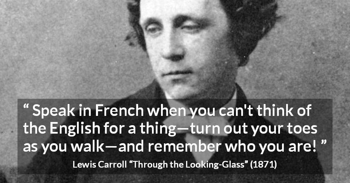 Lewis Carroll quote about naming from Through the Looking-Glass - Speak in French when you can't think of the English for a thing—turn out your toes as you walk—and remember who you are!