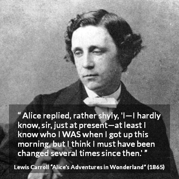 Lewis Carroll quote about self-knowledge from Alice's Adventures in Wonderland - Alice replied, rather shyly, 'I—I hardly know, sir, just at present—at least I know who I WAS when I got up this morning, but I think I must have been changed several times since then.'