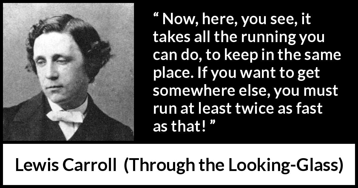 Lewis Carroll quote about speed from Through the Looking-Glass - Now, here, you see, it takes all the running you can do, to keep in the same place. If you want to get somewhere else, you must run at least twice as fast as that!
