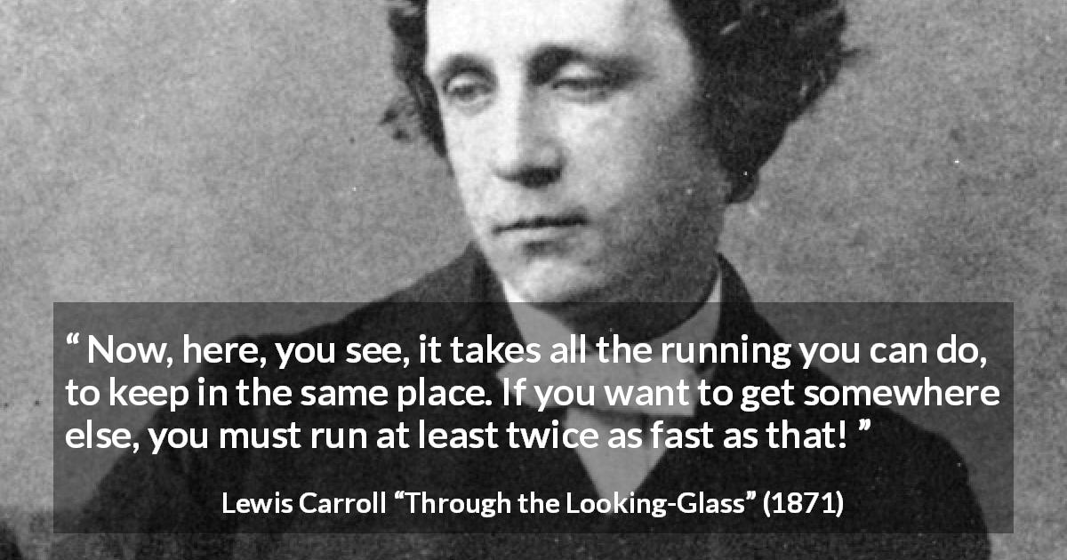 Lewis Carroll quote about speed from Through the Looking-Glass - Now, here, you see, it takes all the running you can do, to keep in the same place. If you want to get somewhere else, you must run at least twice as fast as that!