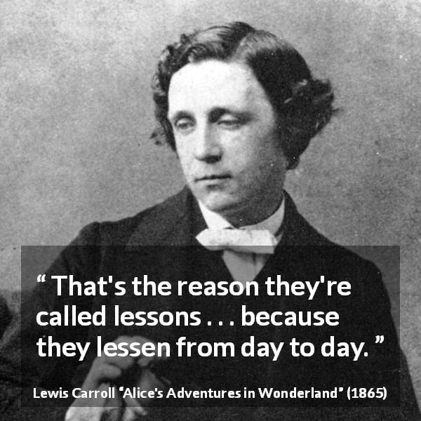 Lewis Carroll quote about time from Alice's Adventures in Wonderland - That's the reason they're called lessons . . . because they lessen from day to day.
