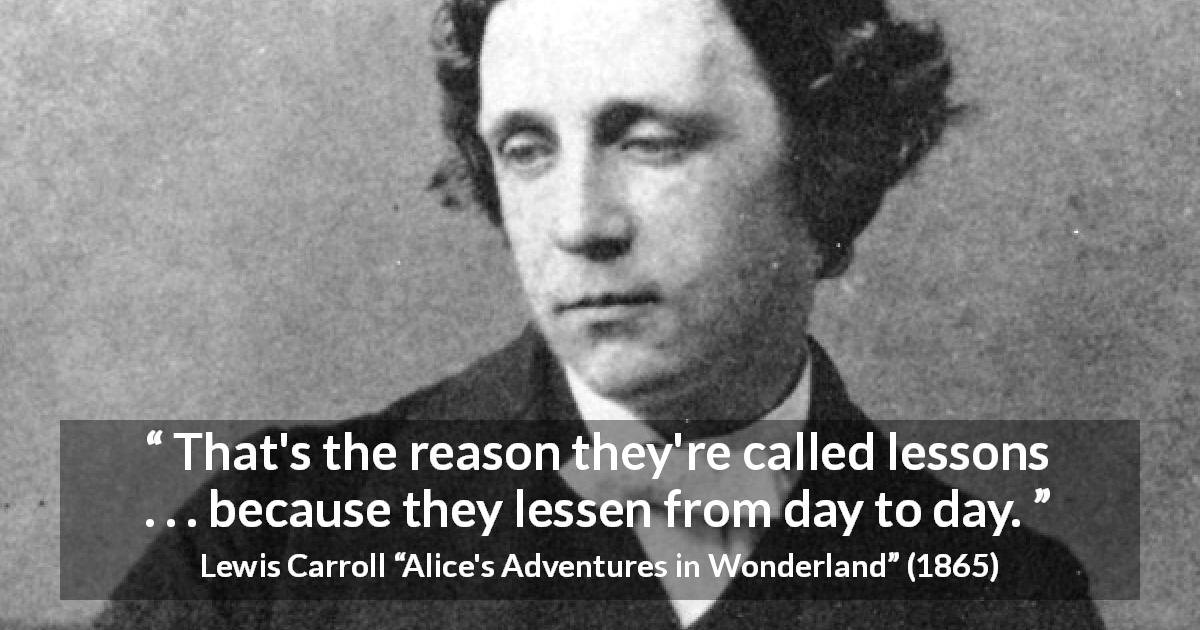 Lewis Carroll quote about time from Alice's Adventures in Wonderland - That's the reason they're called lessons . . . because they lessen from day to day.