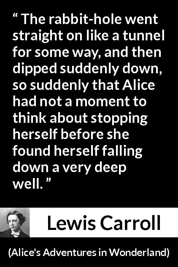 Lewis Carroll quote about tunnel from Alice's Adventures in Wonderland - The rabbit-hole went straight on like a tunnel for some way, and then dipped suddenly down, so suddenly that Alice had not a moment to think about stopping herself before she found herself falling down a very deep well.