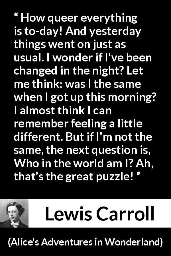 Lewis Carroll quote about understanding from Alice's Adventures in Wonderland - How queer everything is to-day! And yesterday things went on just as usual. I wonder if I've been changed in the night? Let me think: was I the same when I got up this morning? I almost think I can remember feeling a little different. But if I'm not the same, the next question is, Who in the world am I? Ah, that's the great puzzle!