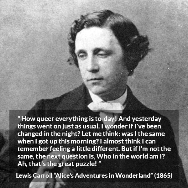 Lewis Carroll quote about understanding from Alice's Adventures in Wonderland - How queer everything is to-day! And yesterday things went on just as usual. I wonder if I've been changed in the night? Let me think: was I the same when I got up this morning? I almost think I can remember feeling a little different. But if I'm not the same, the next question is, Who in the world am I? Ah, that's the great puzzle!