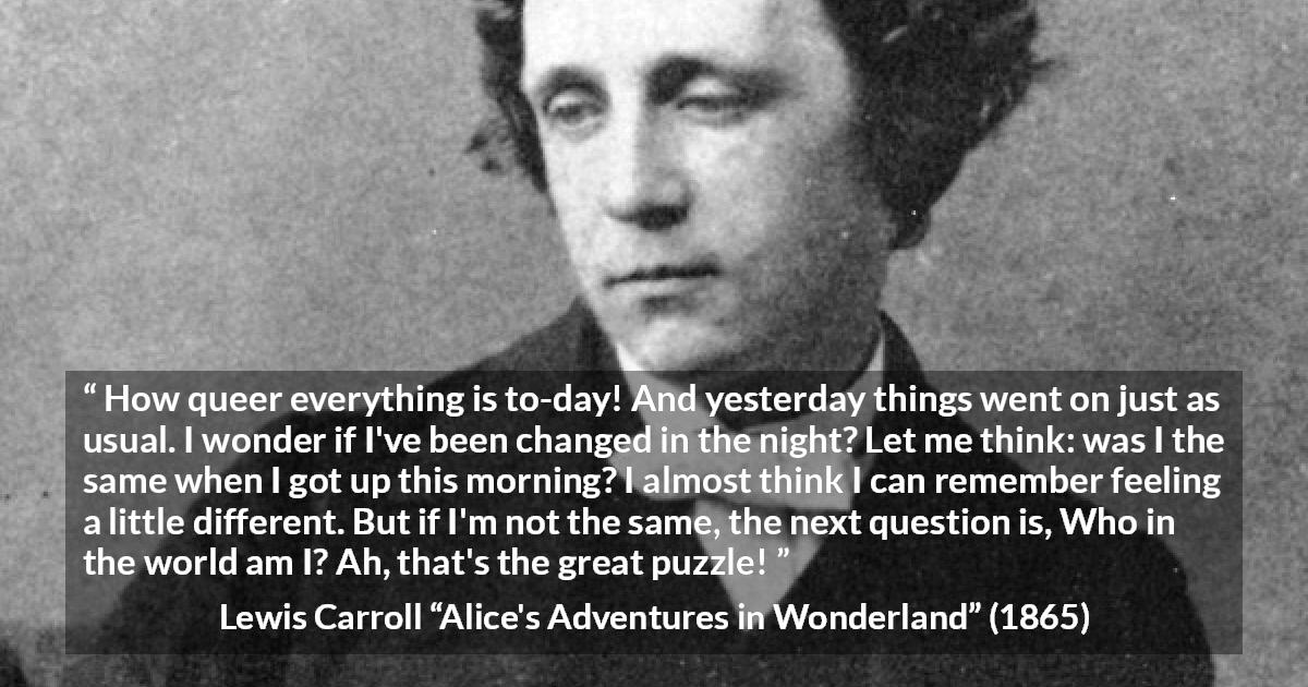 Lewis Carroll quote about understanding from Alice's Adventures in Wonderland - How queer everything is to-day! And yesterday things went on just as usual. I wonder if I've been changed in the night? Let me think: was I the same when I got up this morning? I almost think I can remember feeling a little different. But if I'm not the same, the next question is, Who in the world am I? Ah, that's the great puzzle!