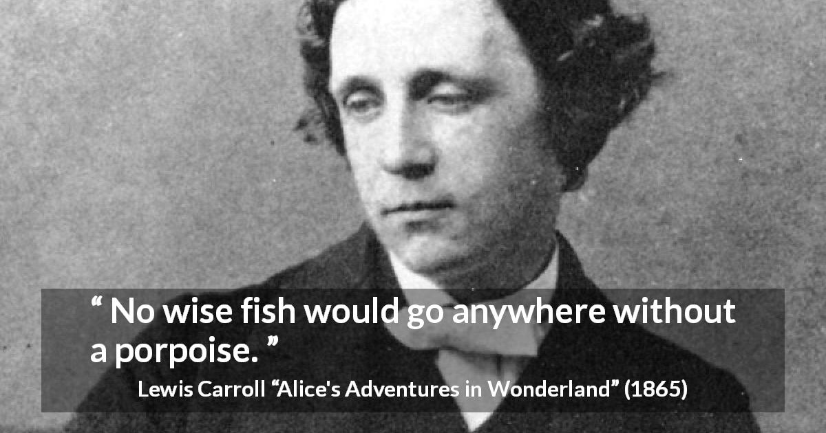 Lewis Carroll quote about wisdom from Alice's Adventures in Wonderland - No wise fish would go anywhere without a porpoise.