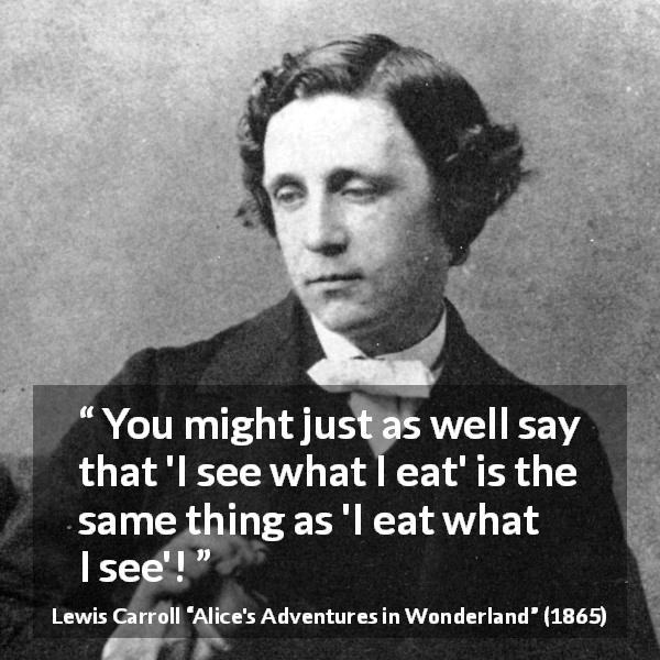Lewis Carroll quote about writing from Alice's Adventures in Wonderland - You might just as well say that 'I see what I eat' is the same thing as 'I eat what I see'!