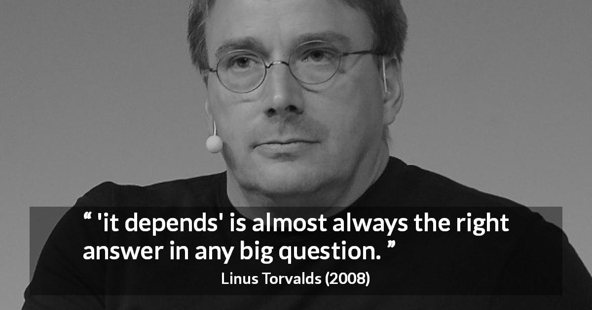 Linus Torvalds quote about complexity - 'it depends' is almost always the right answer in any big question.