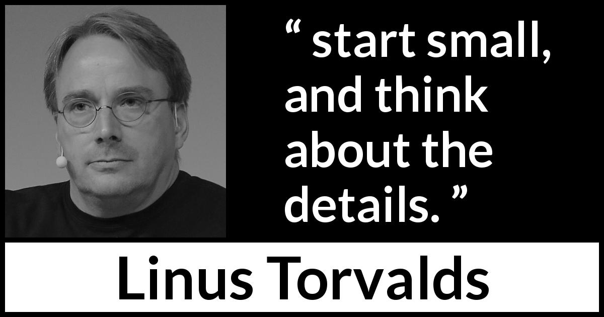 Linus Torvalds quote about start - start small, and think about the details.