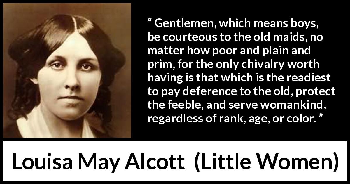 Louisa May Alcott quote about courtesy from Little Women - Gentlemen, which means boys, be courteous to the old maids, no matter how poor and plain and prim, for the only chivalry worth having is that which is the readiest to pay deference to the old, protect the feeble, and serve womankind, regardless of rank, age, or color.