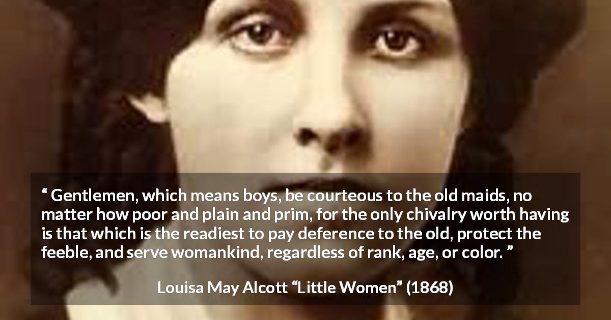 Louisa May Alcott quote about courtesy from Little Women - Gentlemen, which means boys, be courteous to the old maids, no matter how poor and plain and prim, for the only chivalry worth having is that which is the readiest to pay deference to the old, protect the feeble, and serve womankind, regardless of rank, age, or color.
