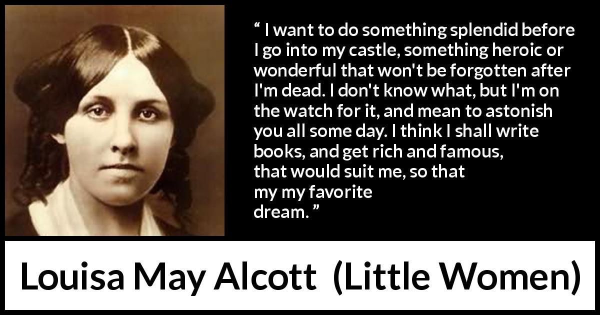 Louisa May Alcott quote about dream from Little Women - I want to do something splendid before I go into my castle, something heroic or wonderful that won't be forgotten after I'm dead. I don't know what, but I'm on the watch for it, and mean to astonish you all some day. I think I shall write books, and get rich and famous, that would suit me, so that is my favorite dream.
