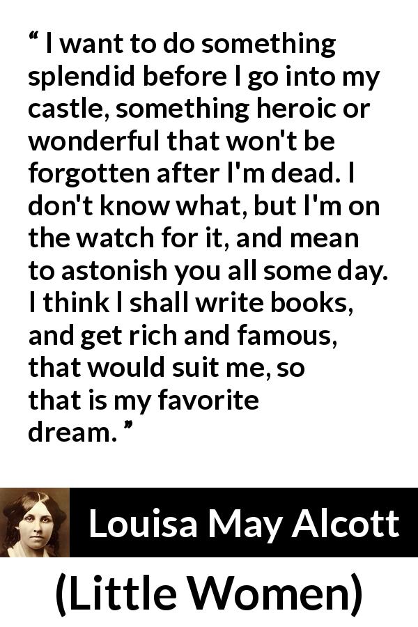 Louisa May Alcott quote about dream from Little Women - I want to do something splendid before I go into my castle, something heroic or wonderful that won't be forgotten after I'm dead. I don't know what, but I'm on the watch for it, and mean to astonish you all some day. I think I shall write books, and get rich and famous, that would suit me, so that is my favorite dream.
