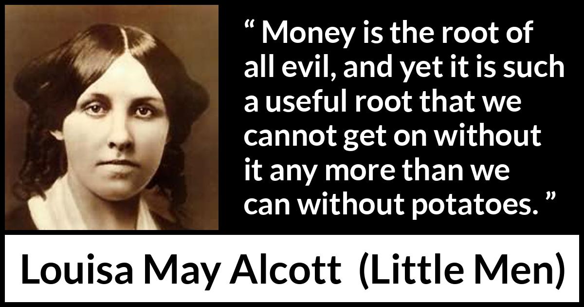 Louisa May Alcott quote about evil from Little Men - Money is the root of all evil, and yet it is such a useful root that we cannot get on without it any more than we can without potatoes.