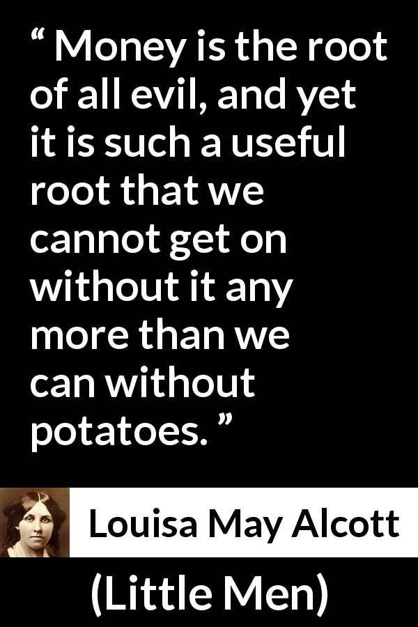 Louisa May Alcott quote about evil from Little Men - Money is the root of all evil, and yet it is such a useful root that we cannot get on without it any more than we can without potatoes.