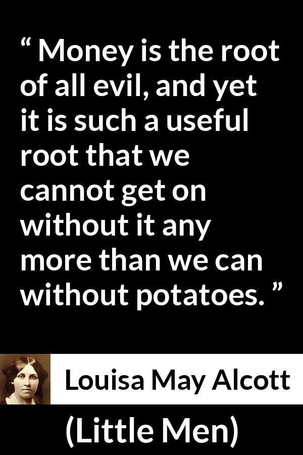 Louisa May Alcott quote about evil from Little Men - Money is the root of all evil, and yet it is such a useful root that we cannot get on without it any more than we can without potatoes.