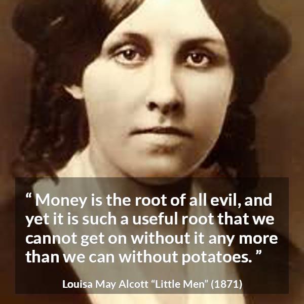 Louisa May Alcott quote about evil from Little Men - Money is the root of all evil, and yet it is such a useful root that we cannot get on without it any more than we can without potatoes.