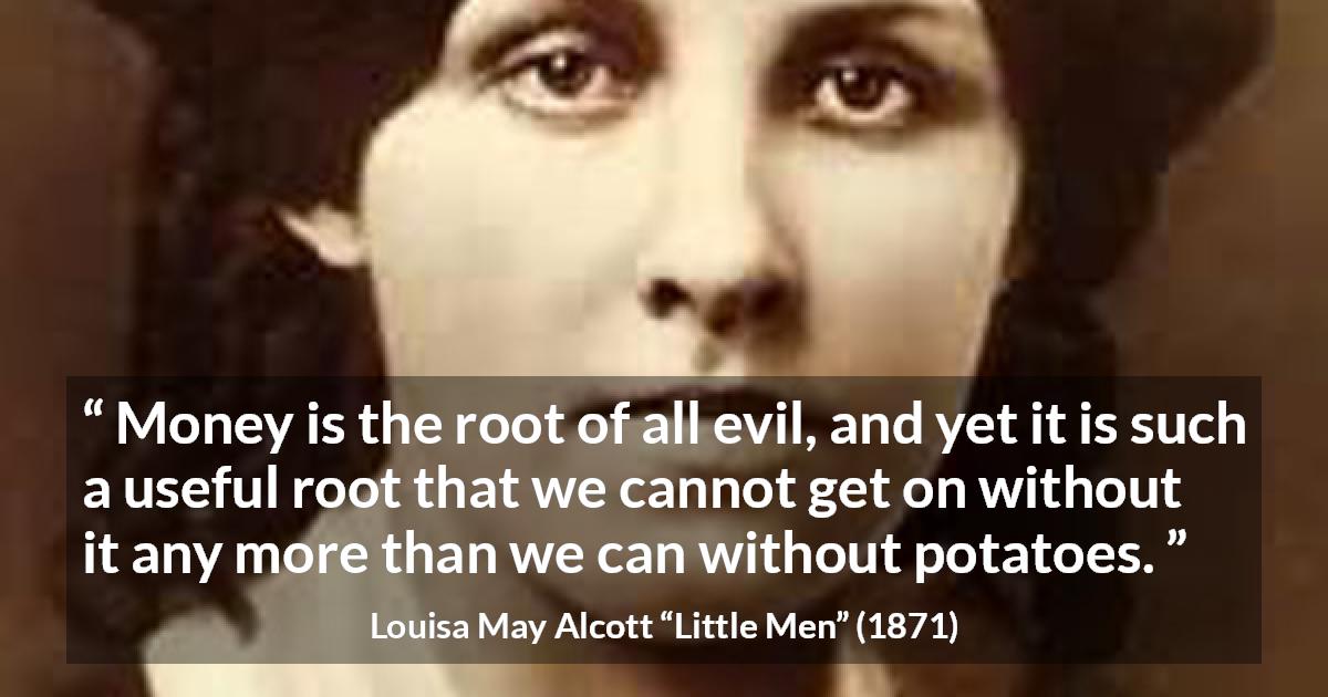 Louisa May Alcott quote about evil from Little Men - Money is the root of all evil, and yet it is such a useful root that we cannot get on without it any more than we can without potatoes.