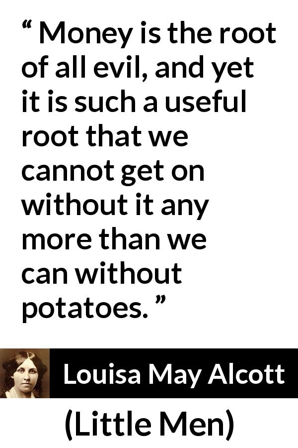 Louisa May Alcott quote about evil from Little Men - Money is the root of all evil, and yet it is such a useful root that we cannot get on without it any more than we can without potatoes.