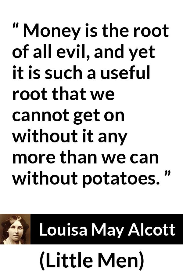 Louisa May Alcott quote about evil from Little Men - Money is the root of all evil, and yet it is such a useful root that we cannot get on without it any more than we can without potatoes.