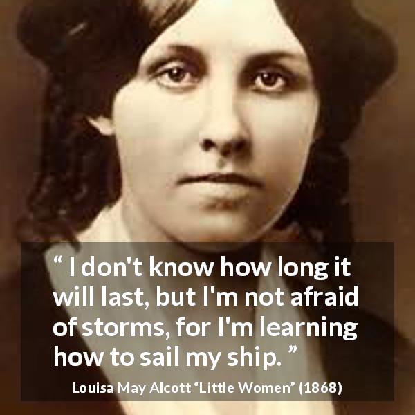 Louisa May Alcott quote about fear from Little Women - I don't know how long it will last, but I'm not afraid of storms, for I'm learning how to sail my ship.