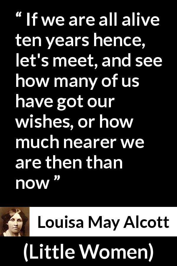 Louisa May Alcott quote about future from Little Women - If we are all alive ten years hence, let's meet, and see how many of us have got our wishes, or how much nearer we are then than now