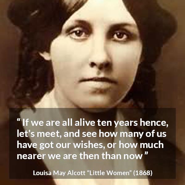 Louisa May Alcott quote about future from Little Women - If we are all alive ten years hence, let's meet, and see how many of us have got our wishes, or how much nearer we are then than now