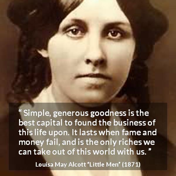 Louisa May Alcott quote about goodness from Little Men - Simple, generous goodness is the best capital to found the business of this life upon. It lasts when fame and money fail, and is the only riches we can take out of this world with us.
