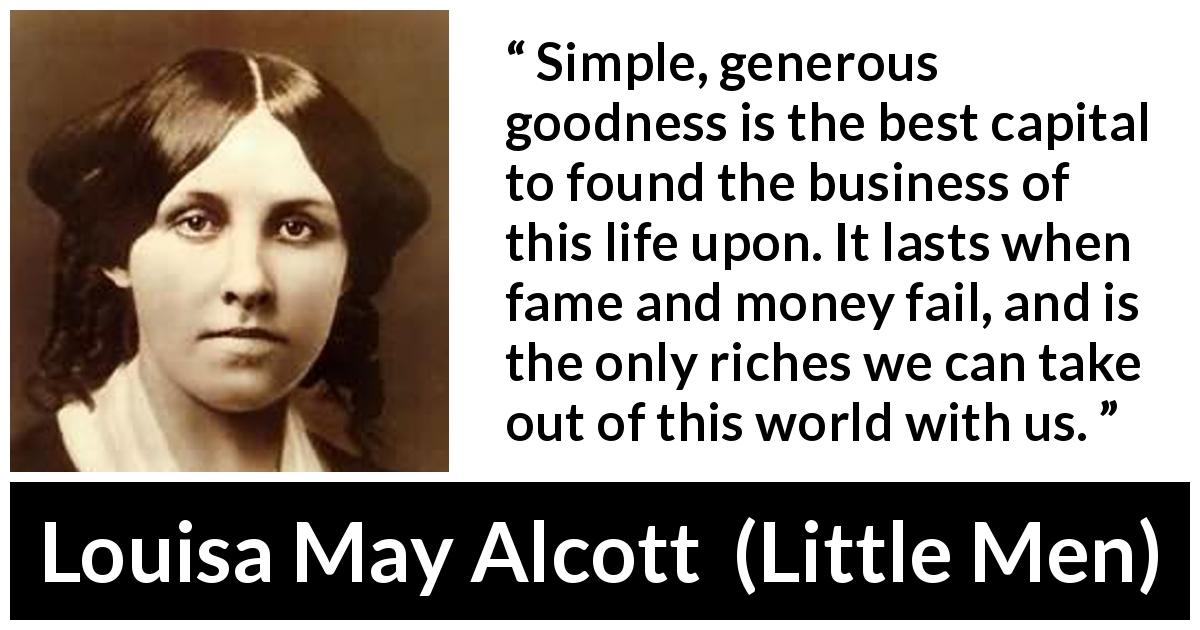 Louisa May Alcott quote about goodness from Little Men - Simple, generous goodness is the best capital to found the business of this life upon. It lasts when fame and money fail, and is the only riches we can take out of this world with us.