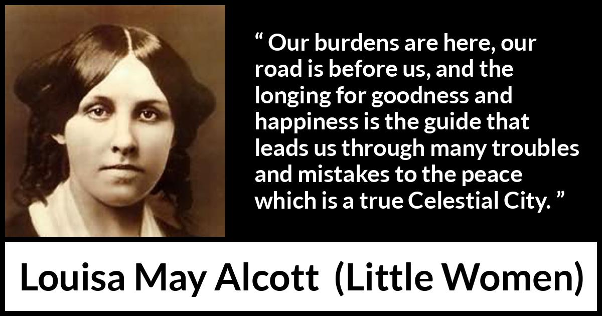 Louisa May Alcott quote about happiness from Little Women - Our burdens are here, our road is before us, and the longing for goodness and happiness is the guide that leads us through many troubles and mistakes to the peace which is a true Celestial City.