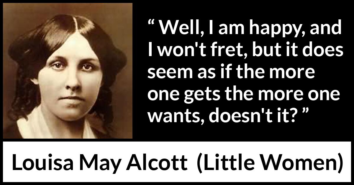 Louisa May Alcott quote about happiness from Little Women - Well, I am happy, and I won't fret, but it does seem as if the more one gets the more one wants, doesn't it?