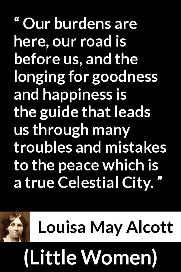 Louisa May Alcott quote about happiness from Little Women - Our burdens are here, our road is before us, and the longing for goodness and happiness is the guide that leads us through many troubles and mistakes to the peace which is a true Celestial City.